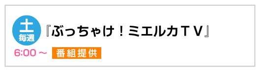 『ぶっちゃけ！ミエルカTV』番組提供　毎週土曜6:00～