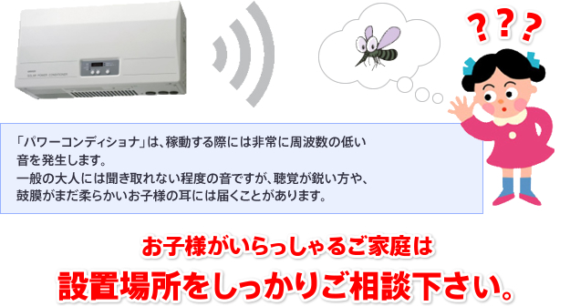 「パワーコンディショナ」は、稼動する際には非常に周波数の低い音を発生します。一般の大人には聞き取れない程度の音ですが、聴覚が鋭い方や、鼓膜がまだ柔らかいお子様の耳には届くことがあります。お子様がいらっしゃるご家庭は設置場所をしっかりご相談下さい。