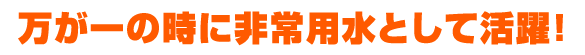 万が一の時に非常用水として活躍！