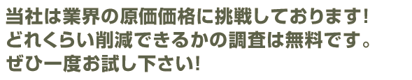 当社は業界の限界価格に挑戦しております！どれくらい削減できるかの調査は無料！ぜひ一度、お試し下さい！