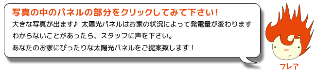 写真の中のパネルの写真をクリックしてみて下さい！
大きな写真が出ます♪  太陽光パネルはお家の状況によって発電量が変わります
わからないことがあったら、スタッフに声を下さい。
あなたのお家にぴったりな太陽光パネルをご提案致します！
