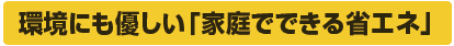 環境にも優しい「家庭で出来る省エネ」